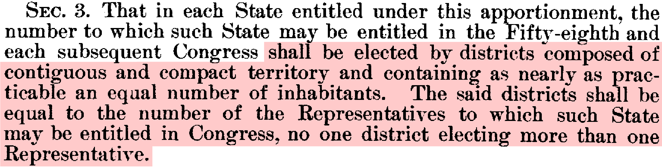 1901 Apportionment Act, Section 3: That in each State entitled under this apportionment, the number to which such State may be entitled in the Fifty-eight and each subsequent Congress shall be elected by districts composed of contiguous and compact territory and containing as nearly as practical an equal number of inhabitants. The said districts shall be equal to the number of Representatives to which such State may be entitled in Congress, no one district electing more than one Representative.